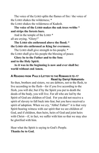 The voice of the LORD splits the flames of fire / the voice of
the LORD shakes the wilderness; *
the LORD shakes the wilderness of Kadesh.
   The voice of the LORD makes the oak trees writhe *
and strips the forests bare.
   And in the temple of the LORD *
all are crying, “Glory!”
   The LORD sits enthroned above the flood; *
the LORD sits enthroned as King for evermore.
   The LORD shall give strength to his people; *
the LORD shall give his people the blessing of peace.
    Glory be to the Father and to the Son:
and to the Holy Spirit.
   As it was in the beginning is now and ever shall be:
world without end Amen.

A READING FROM PAUL’S LETTER TO THE ROMANS 8:12–17
                                   Read by Darryl Nakamoto
So then, brothers and sisters, we are debtors, not to the flesh, to
live according to the flesh—for if you live according to the
flesh, you will die; but if by the Spirit you put to death the
deeds of the body, you will live. For all who are led by the
Spirit of God are children of God. For you did not receive a
spirit of slavery to fall back into fear, but you have received a
spirit of adoption. When we cry, “Abba! Father!” it is that very
Spirit bearing witness with our spirit that we are children of
God, and if children, then heirs, heirs of God and joint heirs
with Christ—if, in fact, we suffer with him so that we may also
be glorified with him.

Hear what the Spirit is saying to God’s People.
Thanks be to God.
 