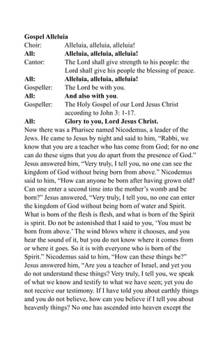 Gospel Alleluia
Choir:          Alleluia, alleluia, alleluia!
All:            Alleluia, alleluia, alleluia!
Cantor:         The Lord shall give strength to his people: the
                Lord shall give his people the blessing of peace.
All:            Alleluia, alleluia, alleluia!
Gospeller:      The Lord be with you.
All:            And also with you.
Gospeller:      The Holy Gospel of our Lord Jesus Christ
                according to John 3: 1-17.
All:            Glory to you, Lord Jesus Christ.
Now there was a Pharisee named Nicodemus, a leader of the
Jews. He came to Jesus by night and said to him, “Rabbi, we
know that you are a teacher who has come from God; for no one
can do these signs that you do apart from the presence of God.”
Jesus answered him, “Very truly, I tell you, no one can see the
kingdom of God without being born from above.” Nicodemus
said to him, “How can anyone be born after having grown old?
Can one enter a second time into the mother’s womb and be
born?” Jesus answered, “Very truly, I tell you, no one can enter
the kingdom of God without being born of water and Spirit.
What is born of the flesh is flesh, and what is born of the Spirit
is spirit. Do not be astonished that I said to you, ‘You must be
born from above.’ The wind blows where it chooses, and you
hear the sound of it, but you do not know where it comes from
or where it goes. So it is with everyone who is born of the
Spirit.” Nicodemus said to him, “How can these things be?”
Jesus answered him, “Are you a teacher of Israel, and yet you
do not understand these things? Very truly, I tell you, we speak
of what we know and testify to what we have seen; yet you do
not receive our testimony. If I have told you about earthly things
and you do not believe, how can you believe if I tell you about
heavenly things? No one has ascended into heaven except the
 