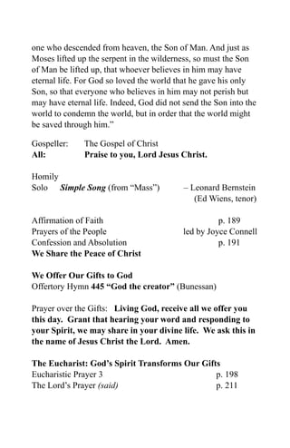 one who descended from heaven, the Son of Man. And just as
Moses lifted up the serpent in the wilderness, so must the Son
of Man be lifted up, that whoever believes in him may have
eternal life. For God so loved the world that he gave his only
Son, so that everyone who believes in him may not perish but
may have eternal life. Indeed, God did not send the Son into the
world to condemn the world, but in order that the world might
be saved through him.”

Gospeller:    The Gospel of Christ
All:          Praise to you, Lord Jesus Christ.

Homily
Solo Simple Song (from “Mass”)             – Leonard Bernstein
                                              (Ed Wiens, tenor)

Affirmation of Faith                                 p. 189
Prayers of the People                      led by Joyce Connell
Confession and Absolution                            p. 191
We Share the Peace of Christ

We Offer Our Gifts to God
Offertory Hymn 445 “God the creator” (Bunessan)

Prayer over the Gifts: Living God, receive all we offer you
this day. Grant that hearing your word and responding to
your Spirit, we may share in your divine life. We ask this in
the name of Jesus Christ the Lord. Amen.

The Eucharist: God’s Spirit Transforms Our Gifts
Eucharistic Prayer 3                           p. 198
The Lord’s Prayer (said)                       p. 211
 