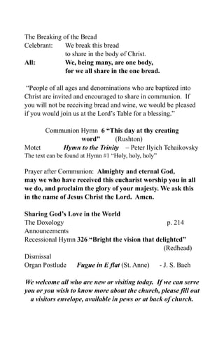 The Breaking of the Bread
Celebrant:    We break this bread
              to share in the body of Christ.
All:          We, being many, are one body,
              for we all share in the one bread.

 “People of all ages and denominations who are baptized into
Christ are invited and encouraged to share in communion. If
you will not be receiving bread and wine, we would be pleased
if you would join us at the Lord’s Table for a blessing.”

      Communion Hymn 6 “This day at thy creating
                word”       (Rushton)
Motet     Hymn to the Trinity – Peter Ilyich Tchaikovsky
The text can be found at Hymn #1 “Holy, holy, holy”

Prayer after Communion: Almighty and eternal God,
may we who have received this eucharist worship you in all
we do, and proclaim the glory of your majesty. We ask this
in the name of Jesus Christ the Lord. Amen.

Sharing God’s Love in the World
The Doxology                                      p. 214
Announcements
Recessional Hymn 326 “Bright the vision that delighted”
                                                (Redhead)
Dismissal
Organ Postlude Fugue in E flat (St. Anne)     - J. S. Bach

We welcome all who are new or visiting today. If we can serve
you or you wish to know more about the church, please fill out
  a visitors envelope, available in pews or at back of church.
 