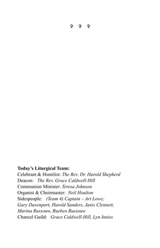   




Today’s Liturgical Team:
Celebrant & Homilist: The Rev. Dr. Harold Shepherd
Deacon: The Rev. Grace Caldwell-Hill
Communion Minister: Teresa Johnson
Organist & Choirmaster: Neil Houlton
Sidespeople: (Team 4) Captain – Art Lowe;
Gary Davenport, Harold Sanders, Janis Clennett,
Marina Russouw, Rueben Russouw
Chancel Guild: Grace Caldwell-Hill, Lyn Inniss
 