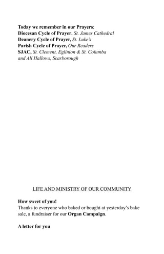 Today we remember in our Prayers:
Diocesan Cycle of Prayer, St. James Cathedral
Deanery Cycle of Prayer, St. Luke’s
Parish Cycle of Prayer, Our Readers
SJAC, St. Clement, Eglinton & St. Columba
and All Hallows, Scarborough




       LIFE AND MINISTRY OF OUR COMMUNITY

How sweet of you!
Thanks to everyone who baked or bought at yesterday’s bake
sale, a fundraiser for our Organ Campaign.

A letter for you
 