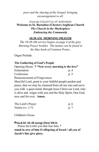 poor and the sharing of the Gospel, bringing
                  encouragement to all.
            (From the COLLECT for ST. BARNABAS)
 Welcome to St. Barnabas (Chester) Anglican Church
           The Church in the Marketplace
             Embracing the Community

           10:30 AM MORNING PRAYER
    The 10:30 AM service begins on page 4 of the grey
   Morning Prayer booklet. The hymns can be found in
            the blue book of Common Praise.

Organ Prelude

The Gathering of God’s People
Opening Hymn 7 “New every morning is the love”
Exhortation                                   p. 4
Confession                                    p. 5
Pronouncement of Forgiveness
Merciful Lord, grant to your faithful people pardon and
peace, that we may be cleansed from all our sins and serve
you with a quiet mind; through Jesus Christ our Lord, who
is alive and reigns with you and the Holy Spirit, One God,
now and for ever. Amen.

The Lord’s Prayer                           p. 6
Venite (vv. 1-7)                            p. 7

Children's Focus

PSALM 22: 22–30 (sung) (Tone VIII.3)
   Praise the LORD you that fear him; *
stand in awe of him O offspring of Israel / all you of
Jacob’s line give glory.
 