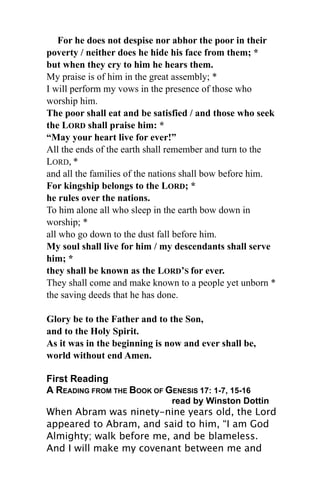 For he does not despise nor abhor the poor in their
poverty / neither does he hide his face from them; *
but when they cry to him he hears them.
My praise is of him in the great assembly; *
I will perform my vows in the presence of those who
worship him.
The poor shall eat and be satisfied / and those who seek
the LORD shall praise him: *
“May your heart live for ever!”
All the ends of the earth shall remember and turn to the
LORD, *
and all the families of the nations shall bow before him.
For kingship belongs to the LORD; *
he rules over the nations.
To him alone all who sleep in the earth bow down in
worship; *
all who go down to the dust fall before him.
My soul shall live for him / my descendants shall serve
him; *
they shall be known as the LORD’S for ever.
They shall come and make known to a people yet unborn *
the saving deeds that he has done.

Glory be to the Father and to the Son,
and to the Holy Spirit.
As it was in the beginning is now and ever shall be,
world without end Amen.

First Reading
A READING FROM THE BOOK OF GENESIS 17: 1-7, 15-16
                               read by Winston Dottin
When Abram was ninety-nine years old, the Lord
appeared to Abram, and said to him, “I am God
Almighty; walk before me, and be blameless.
And I will make my covenant between me and
 