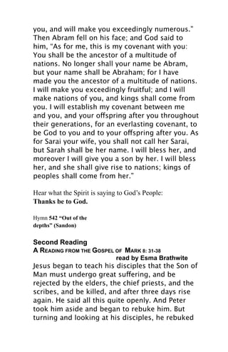 you, and will make you exceedingly numerous.”
Then Abram fell on his face; and God said to
him, “As for me, this is my covenant with you:
You shall be the ancestor of a multitude of
nations. No longer shall your name be Abram,
but your name shall be Abraham; for I have
made you the ancestor of a multitude of nations.
I will make you exceedingly fruitful; and I will
make nations of you, and kings shall come from
you. I will establish my covenant between me
and you, and your offspring after you throughout
their generations, for an everlasting covenant, to
be God to you and to your offspring after you. As
for Sarai your wife, you shall not call her Sarai,
but Sarah shall be her name. I will bless her, and
moreover I will give you a son by her. I will bless
her, and she shall give rise to nations; kings of
peoples shall come from her.”

Hear what the Spirit is saying to God’s People:
Thanks be to God.

Hymn 542 “Out of the
depths” (Sandon)


Second Reading
A READING FROM THE GOSPEL OF MARK 8: 31-38
                              read by Esma Brathwite
Jesus began to teach his disciples that the Son of
Man must undergo great suffering, and be
rejected by the elders, the chief priests, and the
scribes, and be killed, and after three days rise
again. He said all this quite openly. And Peter
took him aside and began to rebuke him. But
turning and looking at his disciples, he rebuked
 