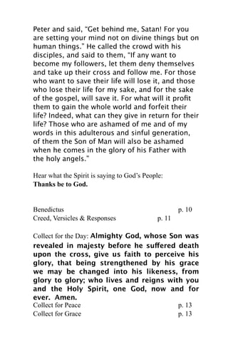 Peter and said, “Get behind me, Satan! For you
are setting your mind not on divine things but on
human things.” He called the crowd with his
disciples, and said to them, “If any want to
become my followers, let them deny themselves
and take up their cross and follow me. For those
who want to save their life will lose it, and those
who lose their life for my sake, and for the sake
of the gospel, will save it. For what will it proﬁt
them to gain the whole world and forfeit their
life? Indeed, what can they give in return for their
life? Those who are ashamed of me and of my
words in this adulterous and sinful generation,
of them the Son of Man will also be ashamed
when he comes in the glory of his Father with
the holy angels.”

Hear what the Spirit is saying to God’s People:
Thanks be to God.


Benedictus                                           p. 10
Creed, Versicles & Responses                 p. 11

Collect for the Day: Almighty God, whose Son was
revealed in majesty before he suffered death
upon the cross, give us faith to perceive his
glory, that being strengthened by his grace
we may be changed into his likeness, from
glory to glory; who lives and reigns with you
and the Holy Spirit, one God, now and for
ever. Amen.
Collect for Peace                          p. 13
Collect for Grace                          p. 13
 