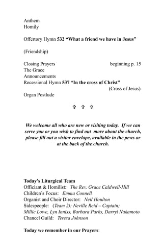 Anthem
Homily

Offertory Hymn 532 “What a friend we have in Jesus”

(Friendship)

Closing Prayers                         beginning p. 15
The Grace
Announcements
Recessional Hymn 537 “In the cross of Christ”
                                       (Cross of Jesus)
Organ Postlude

                           


We welcome all who are new or visiting today. If we can
serve you or you wish to find out more about the church,
 please fill out a visitor envelope, available in the pews or
                  at the back of the church.




Today’s Liturgical Team
Officiant & Homilist: The Rev. Grace Caldwell-Hill
Children’s Focus: Emma Connell
Organist and Choir Director: Neil Houlton
Sidespeople: (Team 2): Neville Reid – Captain;
Millie Lowe, Lyn Inniss, Barbara Parks, Darryl Nakamoto
Chancel Guild: Teresa Johnson

Today we remember in our Prayers:
 