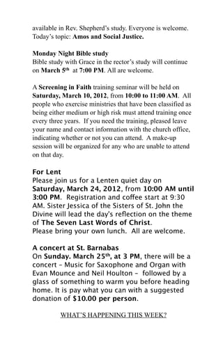 available in Rev. Shepherd’s study. Everyone is welcome.
Today’s topic: Amos and Social Justice.

Monday Night Bible study
Bible study with Grace in the rector’s study will continue
on March 5th at 7:00 PM. All are welcome.

A Screening in Faith training seminar will be held on
Saturday, March 10, 2012, from 10:00 to 11:00 AM. All
people who exercise ministries that have been classified as
being either medium or high risk must attend training once
every three years. If you need the training, pleased leave
your name and contact information with the church office,
indicating whether or not you can attend. A make-up
session will be organized for any who are unable to attend
on that day.

For Lent
Please join us for a Lenten quiet day on
Saturday, March 24, 2012, from 10:00 AM until
3:00 PM.  Registration and coffee start at 9:30
AM. Sister Jessica of the Sisters of St. John the
Divine will lead the day's reﬂection on the theme
of The Seven Last Words of Christ. 
Please bring your own lunch.  All are welcome.

A concert at St. Barnabas
On Sunday. March 25th, at 3 PM, there will be a
concert – Music for Saxophone and Organ with
Evan Mounce and Neil Houlton – followed by a
glass of something to warm you before heading
home. It is pay what you can with a suggested
donation of $10.00 per person.

          WHAT’S HAPPENING THIS WEEK?
 