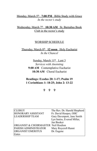 Monday, March 5th 7:00 PM Bible Study with Grace
                In the rector’s study

  Wednesday, March 7th 10:30 AM St. Barnabas Book
              Club in the rector’s study


               WORSHIP SCHEDULE

     Thursday, March 8th 12 noon Holy Eucharist
                   In the Chancel

              Sunday, March 11th Lent 3
                Services with Anointing
          9:00 AM Contemplative Eucharist
             10:30 AM Choral Eucharist

        Readings: Exodus 20: 1-17; Psalm 19
        1 Corinthians 1: 18-25; John 2: 13-22

                       




CLERGY                 The Rev. Dr. Harold Shepherd
HONORARY ASSISTANT     Fr. David Hoopes, OHC
LEADERSHIP TEAM        Gary Davenport, Jane Smith
                       Lyn Inniss, Everod Miller,
                       Jan Booker
ORGANIST & CHOIRMASTER Neil Houlton
PARISH ADMINISTRATOR   Mary Roycroft Ranni
ORGANIST EMERITUS      Dr. Eugene
Gates
 