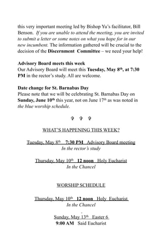 this very important meeting led by Bishop Yu’s facilitator, Bill
Benson. If you are unable to attend the meeting, you are invited
to submit a letter or some notes on what you hope for in our
new incumbent. The information gathered will be crucial to the
decision of the Discernment Committee – we need your help!

Advisory Board meets this week
Our Advisory Board will meet this Tuesday, May 8th, at 7:30
PM in the rector’s study. All are welcome.

Date change for St. Barnabas Day
Please note that we will be celebrating St. Barnabas Day on
Sunday, June 10th this year, not on June 17th as was noted in
the blue worship schedule.

                            

            WHAT’S HAPPENING THIS WEEK?

    Tuesday, May 8th     7:30 PM Advisory Board meeting
                       In the rector’s study

        Thursday, May 10th 12 noon Holy Eucharist
                      In the Chancel


                   WORSHIP SCHEDULE

        Thursday, May 10th 12 noon Holy Eucharist
                      In the Chancel

                  Sunday, May 13th Easter 6
                   9:00 AM Said Eucharist
 