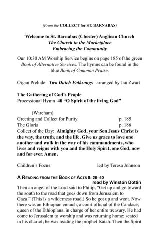 (From the COLLECT for ST. BARNABAS)

    Welcome to St. Barnabas (Chester) Anglican Church
              The Church in the Marketplace
                Embracing the Community

Our 10:30 AM Worship Service begins on page 185 of the green
 Book of Alternative Services. The hymns can be found in the
                blue Book of Common Praise.

Organ Prelude Two Dutch Folksongs arranged by Jan Zwart

The Gathering of God’s People
Processional Hymn 40 “O Spirit of the living God”

        (Wareham)
Greeting and Collect for Purity                      p. 185
The Gloria                                           p. 186
Collect of the Day: Almighty God, your Son Jesus Christ is
the way, the truth, and the life. Give us grace to love one
another and walk in the way of his commandments, who
lives and reigns with you and the Holy Spirit, one God, now
and for ever. Amen.

Children’s Focus	

    	

    	

         led by Teresa Johnson

A READING FROM THE BOOK OF ACTS 8: 26–40
                                       read by Winston Dottin
Then an angel of the Lord said to Philip, “Get up and go toward
the south to the road that goes down from Jerusalem to
Gaza.” (This is a wilderness road.) So he got up and went. Now
there was an Ethiopian eunuch, a court ofﬁcial of the Candace,
queen of the Ethiopians, in charge of her entire treasury. He had
come to Jerusalem to worship and was returning home; seated
in his chariot, he was reading the prophet Isaiah. Then the Spirit
 