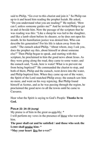 said to Philip, “Go over to this chariot and join it.” So Philip ran
up to it and heard him reading the prophet Isaiah. He asked,
“Do you understand what you are reading?” He replied, “How
can I, unless someone guides me?” And he invited Philip to get
in and sit beside him. Now the passage of the scripture that he
was reading was this: “Like a sheep he was led to the slaughter,
and like a lamb silent before its shearer, so he does not open his
mouth. In his humiliation justice was denied him. Who can
describe his generation? For his life is taken away from the
earth.” The eunuch asked Philip, “About whom, may I ask you,
does the prophet say this, about himself or about someone
else?” Then Philip began to speak, and starting with this
scripture, he proclaimed to him the good news about Jesus. As
they were going along the road, they came to some water; and
the eunuch said, “Look, here is water! What is to prevent me
from being baptized?” He commanded the chariot to stop, and
both of them, Philip and the eunuch, went down into the water,
and Philip baptized him. When they came up out of the water,
the Spirit of the Lord snatched Philip away; the eunuch saw him
no more, and went on his way rejoicing. But Philip found
himself at Azotus, and as he was passing through the region, he
proclaimed the good news to all the towns until he came to
Caesarea.

Hear what the Spirit is saying to God’s People: Thanks be to
God.

PSALM 22: 24–30 (sung)
My praise is of him in the great as-sem-bly; *
I will perform my vows in the presence of those who wor-ship
him.
The poor shall eat and be satisfied / and those who seek the
LORD shall praise him: *
“May your heart live for e-ver!”
 