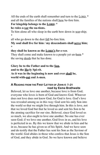 All the ends of the earth shall remember and turn to the LORD, *
and all the families of the nations shall bow be-fore him.
For kingship belongs to the LORD; *
he rules o-ver the na-tions.
To him alone all who sleep in the earth bow down in wor-ship;
*
all who go down to the dust fall be-fore him.
My soul shall live for him / my descendants shall serve him;
*
they shall be known as the LORD’S for e-ver.
They shall come and make known to a people yet un-born *
the saving deeds that he has done.

Glory be to the Father and to the Son,
and to the Ho-ly Spi-rit.
As it was in the beginning is now and ever shall be,
world with-out end A-men.

A READING FROM THE FIRST LETTER OF JOHN 4: 7–21
                              read by Esma Brathwaite
Beloved, let us love one another, because love is from God;
everyone who loves is born of God and knows God. Whoever
does not love does not know God, for God is love. God’s love
was revealed among us in this way: God sent his only Son into
the world so that we might live through him. In this is love, not
that we loved God but that he loved us and sent his Son to be
the atoning sacriﬁce for our sins. Beloved, since God loved us
so much, we also ought to love one another. No one has ever
seen God; if we love one another, God lives in us, and his love
is perfected in us. By this we know that we abide in him and he
in us, because he has given us of his Spirit. And we have seen
and do testify that the Father has sent his Son as the Saviour of
the world. God abides in those who confess that Jesus is the Son
of God, and they abide in God. So we have known and believe
 