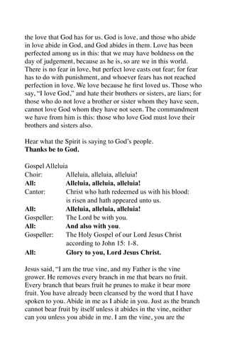 the love that God has for us. God is love, and those who abide
in love abide in God, and God abides in them. Love has been
perfected among us in this: that we may have boldness on the
day of judgement, because as he is, so are we in this world.
There is no fear in love, but perfect love casts out fear; for fear
has to do with punishment, and whoever fears has not reached
perfection in love. We love because he ﬁrst loved us. Those who
say, “I love God,” and hate their brothers or sisters, are liars; for
those who do not love a brother or sister whom they have seen,
cannot love God whom they have not seen. The commandment
we have from him is this: those who love God must love their
brothers and sisters also.

Hear what the Spirit is saying to God’s people.
Thanks be to God.

Gospel Alleluia
Choir:        Alleluia, alleluia, alleluia!
All:          Alleluia, alleluia, alleluia!
Cantor:       Christ who hath redeemed us with his blood:
              is risen and hath appeared unto us.
All:          Alleluia, alleluia, alleluia!
Gospeller:    The Lord be with you.
All:          And also with you.
Gospeller:    The Holy Gospel of our Lord Jesus Christ
              according to John 15: 1-8.
All:          Glory to you, Lord Jesus Christ.

Jesus said, “I am the true vine, and my Father is the vine
grower. He removes every branch in me that bears no fruit.
Every branch that bears fruit he prunes to make it bear more
fruit. You have already been cleansed by the word that I have
spoken to you. Abide in me as I abide in you. Just as the branch
cannot bear fruit by itself unless it abides in the vine, neither
can you unless you abide in me. I am the vine, you are the
 