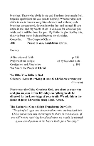 branches. Those who abide in me and I in them bear much fruit,
because apart from me you can do nothing. Whoever does not
abide in me is thrown away like a branch and withers; such
branches are gathered, thrown into the ﬁre, and burned. If you
abide in me, and my words abide in you, ask for whatever you
wish, and it will be done for you. My Father is gloriﬁed by this,
that you bear much fruit and become my disciples.
Gospeller:      The Gospel of Christ
All:            Praise to you, Lord Jesus Christ.

Homily

Affirmation of Faith                                  p. 189
Prayers of the People                    led by Sue Ann Elite
Confession and Absolution                              p. 191
We Share the Peace of Christ

We Offer Our Gifts to God
Offertory Hymn 451 “King of love, O Christ, we crown you”
                                                  (Hermon)

Prayer over the Gifts: Gracious God, you show us your way
and give us your divine life. May everything we do be
directed by the knowledge of your truth. We ask this in the
name of Jesus Christ the risen Lord. Amen.

The Eucharist: God’s Spirit Transforms Our Gifts
  “People of all ages and denominations who are baptized into
  Christ are invited and encouraged to share in communion. If
 you will not be receiving bread and wine, we would be pleased
    if you would join us at the Lord’s Table for a blessing.”
 