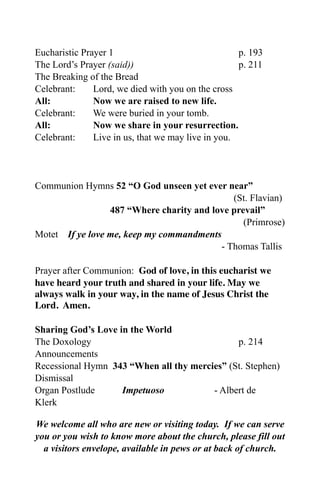 Eucharistic Prayer 1                                p. 193
The Lord’s Prayer (said))                           p. 211
The Breaking of the Bread
Celebrant:     Lord, we died with you on the cross
All:           Now we are raised to new life.
Celebrant:     We were buried in your tomb.
All:           Now we share in your resurrection.
Celebrant:     Live in us, that we may live in you.




Communion Hymns 52 “O God unseen yet ever near”
                                             (St. Flavian)
                 487 “Where charity and love prevail”
                                                (Primrose)
Motet If ye love me, keep my commandments
                                          - Thomas Tallis

Prayer after Communion: God of love, in this eucharist we
have heard your truth and shared in your life. May we
always walk in your way, in the name of Jesus Christ the
Lord. Amen.

Sharing God’s Love in the World
The Doxology                                  p. 214
Announcements
Recessional Hymn 343 “When all thy mercies” (St. Stephen)
Dismissal
Organ Postlude      Impetuoso           - Albert de
Klerk

We welcome all who are new or visiting today. If we can serve
you or you wish to know more about the church, please fill out
  a visitors envelope, available in pews or at back of church.
 