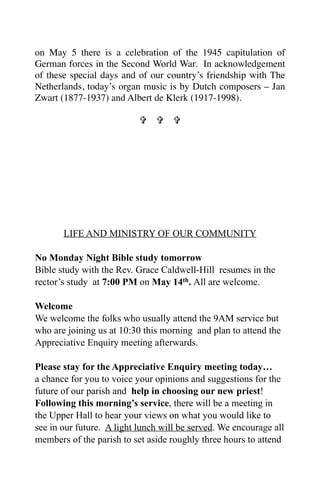 on May 5 there is a celebration of the 1945 capitulation of
German forces in the Second World War. In acknowledgement
of these special days and of our country’s friendship with The
Netherlands, today’s organ music is by Dutch composers – Jan
Zwart (1877-1937) and Albert de Klerk (1917-1998).

                             




       LIFE AND MINISTRY OF OUR COMMUNITY

No Monday Night Bible study tomorrow
Bible study with the Rev. Grace Caldwell-Hill resumes in the
rector’s study at 7:00 PM on May 14th. All are welcome.

Welcome
We welcome the folks who usually attend the 9AM service but
who are joining us at 10:30 this morning and plan to attend the
Appreciative Enquiry meeting afterwards.

Please stay for the Appreciative Enquiry meeting today…
a chance for you to voice your opinions and suggestions for the
future of our parish and help in choosing our new priest!
Following this morning’s service, there will be a meeting in
the Upper Hall to hear your views on what you would like to
see in our future. A light lunch will be served. We encourage all
members of the parish to set aside roughly three hours to attend
 