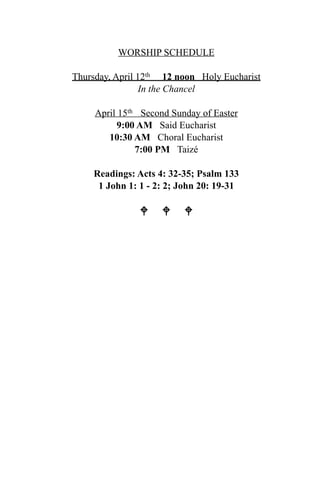 WORSHIP SCHEDULE

Thursday, April 12th 12 noon Holy Eucharist
                 In the Chancel

     April 15th Second Sunday of Easter
           9:00 AM Said Eucharist
        10:30 AM Choral Eucharist
               7:00 PM Taizé

    Readings: Acts 4: 32-35; Psalm 133
     1 John 1: 1 - 2: 2; John 20: 19-31

                 
 