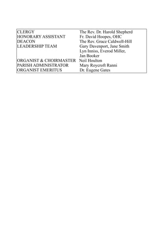 CLERGY                 The Rev. Dr. Harold Shepherd
HONORARY ASSISTANT     Fr. David Hoopes, OHC
DEACON                 The Rev. Grace Caldwell-Hill
LEADERSHIP TEAM        Gary Davenport, Jane Smith
                       Lyn Inniss, Everod Miller,
                       Jan Booker
ORGANIST & CHOIRMASTER Neil Houlton
PARISH ADMINISTRATOR   Mary Roycroft Ranni
ORGANIST EMERITUS      Dr. Eugene Gates
 