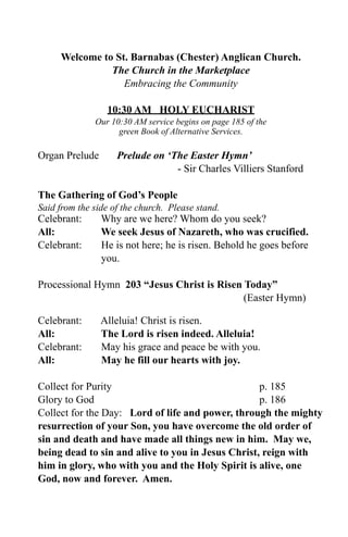 Welcome to St. Barnabas (Chester) Anglican Church.
               The Church in the Marketplace
                  Embracing the Community

                 10:30 AM HOLY EUCHARIST
              Our 10:30 AM service begins on page 185 of the
                    green Book of Alternative Services.

Organ Prelude       Prelude on ‘The Easter Hymn’
                                 - Sir Charles Villiers Stanford

The Gathering of God’s People
Said from the side of the church. Please stand.
Celebrant:      Why are we here? Whom do you seek?
All:            We seek Jesus of Nazareth, who was crucified.
Celebrant:      He is not here; he is risen. Behold he goes before
                you.

Processional Hymn 203 “Jesus Christ is Risen Today”
                                             (Easter Hymn)

Celebrant:      Alleluia! Christ is risen.
All:            The Lord is risen indeed. Alleluia!
Celebrant:      May his grace and peace be with you.
All:            May he fill our hearts with joy.

Collect for Purity                                 p. 185
Glory to God                                       p. 186
Collect for the Day: Lord of life and power, through the mighty
resurrection of your Son, you have overcome the old order of
sin and death and have made all things new in him. May we,
being dead to sin and alive to you in Jesus Christ, reign with
him in glory, who with you and the Holy Spirit is alive, one
God, now and forever. Amen.
 
