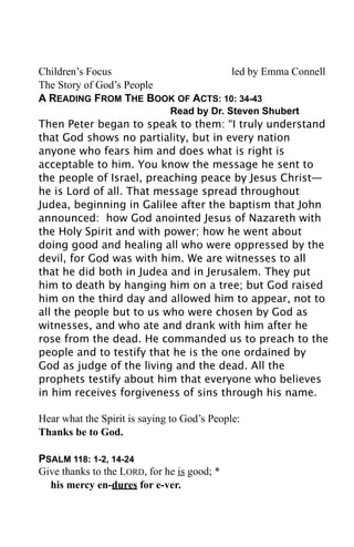 Children’s Focus                   led by Emma Connell
The Story of God’s People
A READING FROM THE BOOK OF ACTS: 10: 34-43
                              Read by Dr. Steven Shubert
Then Peter began to speak to them: “I truly understand
that God shows no partiality, but in every nation
anyone who fears him and does what is right is
acceptable to him. You know the message he sent to
the people of Israel, preaching peace by Jesus Christ—
he is Lord of all. That message spread throughout
Judea, beginning in Galilee after the baptism that John
announced: how God anointed Jesus of Nazareth with
the Holy Spirit and with power; how he went about
doing good and healing all who were oppressed by the
devil, for God was with him. We are witnesses to all
that he did both in Judea and in Jerusalem. They put
him to death by hanging him on a tree; but God raised
him on the third day and allowed him to appear, not to
all the people but to us who were chosen by God as
witnesses, and who ate and drank with him after he
rose from the dead. He commanded us to preach to the
people and to testify that he is the one ordained by
God as judge of the living and the dead. All the
prophets testify about him that everyone who believes
in him receives forgiveness of sins through his name.

Hear what the Spirit is saying to God’s People:
Thanks be to God.

PSALM 118: 1-2, 14-24
Give thanks to the LORD, for he is good; *
  his mercy en-dures for e-ver.
 