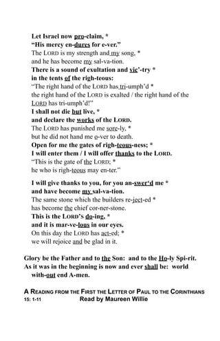 Let Israel now pro-claim, *
   “His mercy en-dures for e-ver.”
   The LORD is my strength and my song, *
   and he has become my sal-va-tion.
   There is a sound of exultation and vic’-try *
   in the tents of the righ-teous:
   “The right hand of the LORD has tri-umph’d *
   the right hand of the LORD is exalted / the right hand of the
   LORD has tri-umph’d!”
   I shall not die but live, *
   and declare the works of the LORD.
   The LORD has punished me sore-ly, *
   but he did not hand me o-ver to death.
   Open for me the gates of righ-teous-ness; *
   I will enter them / I will offer thanks to the LORD.
   “This is the gate of the LORD; *
   he who is righ-teous may en-ter.”
   I will give thanks to you, for you an-swer‘d me *
   and have become my sal-va-tion.
   The same stone which the builders re-ject-ed *
   has become the chief cor-ner-stone.
   This is the LORD’S do-ing, *
   and it is mar-ve-lous in our eyes.
   On this day the LORD has act-ed; *
   we will rejoice and be glad in it.

Glory be the Father and to the Son: and to the Ho-ly Spi-rit.
As it was in the beginning is now and ever shall be: world
  with-out end A-men.

A READING FROM THE FIRST THE LETTER OF PAUL TO THE CORINTHIANS
15: 1-11             Read by Maureen Willie
 