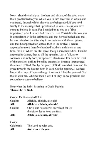 Now I should remind you, brothers and sisters, of the good news
that I proclaimed to you, which you in turn received, in which also
you stand, through which also you are being saved, if you hold
firmly to the message that I proclaimed to you—unless you have
come to believe in vain. For I handed on to you as of first
importance what I in turn had received: that Christ died for our sins
in accordance with the scriptures, and that he was buried, and that
he was raised on the third day in accordance with the scriptures,
and that he appeared to Cephas, then to the twelve. Then he
appeared to more than five hundred brothers and sisters at one
time, most of whom are still alive, though some have died. Then he
appeared to James, then to all the apostles. Last of all, as to
someone untimely born, he appeared also to me. For I am the least
of the apostles, unfit to be called an apostle, because I persecuted
the church of God. But by the grace of God I am what I am, and his
grace towards me has not been in vain. On the contrary, I worked
harder than any of them—though it was not I, but the grace of God
that is with me. Whether then it was I or they, so we proclaim and
so you have come to believe.

Hear what the Spirit is saying to God’s People:
Thanks be to God.

Gospel Fanfare and Alleluia
Cantor:       Alleluia, alleluia, alleluia!
All:          Alleluia, alleluia, alleluia!
Cantor:       Christ our Passover is sacrificed for us:
              therefore, let us keep the feast.
All:          Alleluia, alleluia, alleluia!

Gospel
Celebrant:     The Lord be with you.
All:           And also with you.
 
