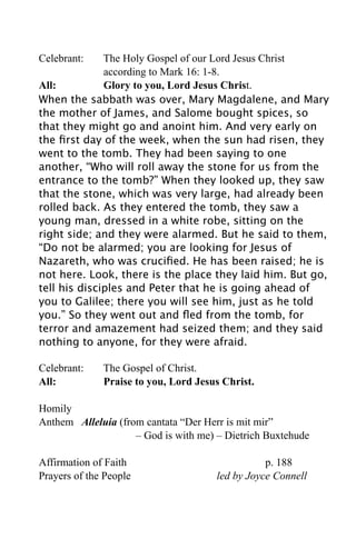 Celebrant:    The Holy Gospel of our Lord Jesus Christ
              according to Mark 16: 1-8.
All:          Glory to you, Lord Jesus Christ.
When the sabbath was over, Mary Magdalene, and Mary
the mother of James, and Salome bought spices, so
that they might go and anoint him. And very early on
the ﬁrst day of the week, when the sun had risen, they
went to the tomb. They had been saying to one
another, “Who will roll away the stone for us from the
entrance to the tomb?” When they looked up, they saw
that the stone, which was very large, had already been
rolled back. As they entered the tomb, they saw a
young man, dressed in a white robe, sitting on the
right side; and they were alarmed. But he said to them,
“Do not be alarmed; you are looking for Jesus of
Nazareth, who was cruciﬁed. He has been raised; he is
not here. Look, there is the place they laid him. But go,
tell his disciples and Peter that he is going ahead of
you to Galilee; there you will see him, just as he told
you.” So they went out and ﬂed from the tomb, for
terror and amazement had seized them; and they said
nothing to anyone, for they were afraid.

Celebrant:    The Gospel of Christ.
All:          Praise to you, Lord Jesus Christ.

Homily
Anthem Alleluia (from cantata “Der Herr is mit mir”
                    – God is with me) – Dietrich Buxtehude

Affirmation of Faith                             p. 188
Prayers of the People                 led by Joyce Connell
 