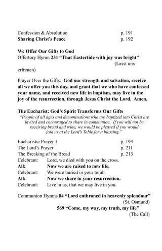 Confession & Absolution                               p. 191
Sharing Christ’s Peace                                p. 192

We Offer Our Gifts to God
Offertory Hymn 231 “That Eastertide with joy was bright”
                                             (Lasst uns
erfreuen)

Prayer Over the Gifts: God our strength and salvation, receive
all we offer you this day, and grant that we who have confessed
your name, and received new life in baptism, may live in the
joy of the resurrection, through Jesus Christ the Lord. Amen.

The Eucharist: God’s Spirit Transforms Our Gifts
“People of all ages and denominations who are baptized into Christ are
  invited and encouraged to share in communion. If you will not be
     receiving bread and wine, we would be pleased if you would
               join us at the Lord’s Table for a blessing.”

Eucharistic Prayer 1                                p. 193
The Lord’s Prayer                                   p. 211
The Breaking of the Bread                           p. 213
Celebrant:     Lord, we died with you on the cross.
All:           Now we are raised to new life.
Celebrant:     We were buried in your tomb.
All:           Now we share in your resurrection.
Celebrant:     Live in us, that we may live in you.

Communion Hymns 84 “Lord enthroned in heavenly splendour”
                                             (St. Osmund)
               569 “Come, my way, my truth, my life”
                                                (The Call)
 