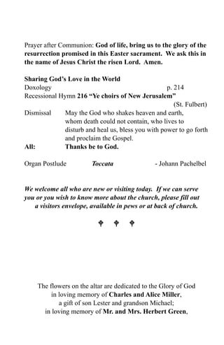 Prayer after Communion: God of life, bring us to the glory of the
resurrection promised in this Easter sacrament. We ask this in
the name of Jesus Christ the risen Lord. Amen.

Sharing God’s Love in the World
Doxology                                            p. 214
Recessional Hymn 216 “Ye choirs of New Jerusalem”
                                                       (St. Fulbert)
Dismissal     May the God who shakes heaven and earth,
              whom death could not contain, who lives to
              disturb and heal us, bless you with power to go forth
              and proclaim the Gospel.
All:         Thanks be to God.

Organ Postlude          Toccata                 - Johann Pachelbel


We welcome all who are new or visiting today. If we can serve
you or you wish to know more about the church, please fill out
   a visitors envelope, available in pews or at back of church.

                             




    The flowers on the altar are dedicated to the Glory of God
         in loving memory of Charles and Alice Miller,
            a gift of son Lester and grandson Michael;
      in loving memory of Mr. and Mrs. Herbert Green,
 