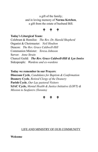 a gift of the family;
           and in loving memory of Norma Ketchen,
             a gift from the estate of husband Bill.

                          
Today’s Liturgical Team:
Celebrant & Homilist: The Rev. Dr. Harold Shepherd
Organist & Choirmaster: Neil Houlton
Deacon: The Rev. Grace Caldwell-Hill
Communion Minister: Teresa Johnson
Server: Anne Strain
Chancel Guild: The Rev. Grace Caldwell-Hill & Lyn Inniss
Sidespeople: Wardens and ex-wardens


Today we remember in our Prayers:
Diocesan Cycle, Candidates for Baptism & Confirmation
Deanery Cycle, Retired Clergy of the Deanery
Parish Cycle, Our Lay pastoral Visitors
SJAC Cycle, Mental Health & Justice Initiative (LOFT) &
Mission to Seafarers (Toronto)

                          




        LIFE AND MINISTRY OF OUR COMMUNITY

Welcome
 