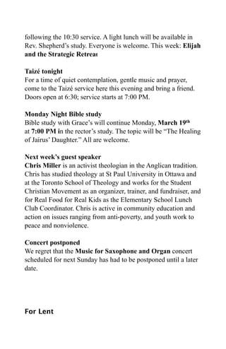following the 10:30 service. A light lunch will be available in
Rev. Shepherd’s study. Everyone is welcome. This week: Elijah
and the Strategic Retreat

Taizé tonight
For a time of quiet contemplation, gentle music and prayer,
come to the Taizé service here this evening and bring a friend.
Doors open at 6:30; service starts at 7:00 PM.

Monday Night Bible study
Bible study with Grace’s will continue Monday, March 19th
at 7:00 PM in the rector’s study. The topic will be “The Healing
of Jairus’ Daughter.” All are welcome.

Next week’s guest speaker
Chris Miller is an activist theologian in the Anglican tradition.
Chris has studied theology at St Paul University in Ottawa and
at the Toronto School of Theology and works for the Student
Christian Movement as an organizer, trainer, and fundraiser, and
for Real Food for Real Kids as the Elementary School Lunch
Club Coordinator. Chris is active in community education and
action on issues ranging from anti-poverty, and youth work to
peace and nonviolence.

Concert postponed
We regret that the Music for Saxophone and Organ concert
scheduled for next Sunday has had to be postponed until a later
date.




For Lent
 