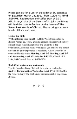 Please join us for a Lenten quiet day at St. Barnabas
on Saturday, March 24, 2012, from 10:00 AM until
3:00 PM.  Registration and coffee start at 9:30
AM. Sister Jessica of the Sisters of St. John the Divine
will lead the day's reﬂection on the theme of The
Seven Last Words of Christ.  Please bring your own
lunch.  All are welcome.

Loving the Bible
Without losing your mind! – A Holy Week Mission led by
Bishop Patrick Yu. This 3-evening discussion series will explore
critical issues regarding scripture and using the Bible
beneficially. Attend as many evenings as you are able and please
note that no prior experience is necessary. All are welcome to
come to this free event. Monday, April 2nd, Tuesday, April 3rd
and Wednesday, April 4th – 6:45 to 8:30 PM. Church of St.
Luke, 904 Coxwell Ave. 416-421-6878

Book Club hosts author next month
The St. Barnabas Book Club will be hosting a reading by
Andrew Borokowski on Wednesday, April 4th at 10:30 AM in
the rector’s study. The book under discussion is his Copernicus
Avenue.


                            
 