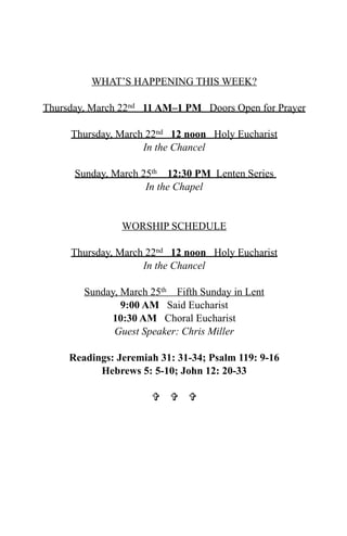 WHAT’S HAPPENING THIS WEEK?

Thursday, March 22nd 11 AM–1 PM Doors Open for Prayer

     Thursday, March 22nd 12 noon Holy Eucharist
                    In the Chancel

      Sunday, March 25th 12:30 PM Lenten Series
                     In the Chapel


                WORSHIP SCHEDULE

     Thursday, March 22nd 12 noon Holy Eucharist
                    In the Chancel

        Sunday, March 25th Fifth Sunday in Lent
                9:00 AM Said Eucharist
             10:30 AM Choral Eucharist
              Guest Speaker: Chris Miller

     Readings: Jeremiah 31: 31-34; Psalm 119: 9-16
           Hebrews 5: 5-10; John 12: 20-33

                        
 