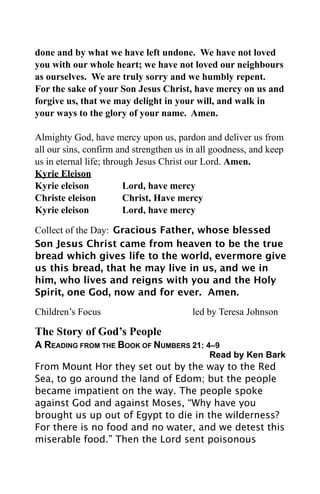 done and by what we have left undone. We have not loved
you with our whole heart; we have not loved our neighbours
as ourselves. We are truly sorry and we humbly repent.
For the sake of your Son Jesus Christ, have mercy on us and
forgive us, that we may delight in your will, and walk in
your ways to the glory of your name. Amen.

Almighty God, have mercy upon us, pardon and deliver us from
all our sins, confirm and strengthen us in all goodness, and keep
us in eternal life; through Jesus Christ our Lord. Amen.
Kyrie Eleison
Kyrie eleison            Lord, have mercy
Christe eleison          Christ, Have mercy
Kyrie eleison            Lord, have mercy

Collect of the Day: Gracious Father, whose blessed
Son Jesus Christ came from heaven to be the true
bread which gives life to the world, evermore give
us this bread, that he may live in us, and we in
him, who lives and reigns with you and the Holy
Spirit, one God, now and for ever. Amen.

Children’s Focus                         led by Teresa Johnson

The Story of God’s People
A READING FROM THE BOOK OF NUMBERS 21: 4–9
                                             Read by Ken Bark
From Mount Hor they set out by the way to the Red
Sea, to go around the land of Edom; but the people
became impatient on the way. The people spoke
against God and against Moses, “Why have you
brought us up out of Egypt to die in the wilderness?
For there is no food and no water, and we detest this
miserable food.” Then the Lord sent poisonous
 