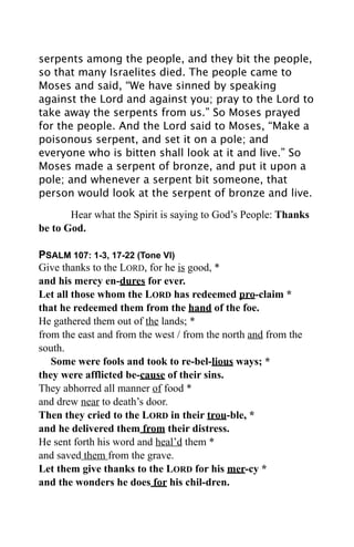 serpents among the people, and they bit the people,
so that many Israelites died. The people came to
Moses and said, “We have sinned by speaking
against the Lord and against you; pray to the Lord to
take away the serpents from us.” So Moses prayed
for the people. And the Lord said to Moses, “Make a
poisonous serpent, and set it on a pole; and
everyone who is bitten shall look at it and live.” So
Moses made a serpent of bronze, and put it upon a
pole; and whenever a serpent bit someone, that
person would look at the serpent of bronze and live.

       Hear what the Spirit is saying to God’s People: Thanks
be to God.

PSALM 107: 1-3, 17-22 (Tone VI)
Give thanks to the LORD, for he is good, *
and his mercy en-dures for ever.
Let all those whom the LORD has redeemed pro-claim *
that he redeemed them from the hand of the foe.
He gathered them out of the lands; *
from the east and from the west / from the north and from the
south.
   Some were fools and took to re-bel-lious ways; *
they were afflicted be-cause of their sins.
They abhorred all manner of food *
and drew near to death’s door.
Then they cried to the LORD in their trou-ble, *
and he delivered them from their distress.
He sent forth his word and heal’d them *
and saved them from the grave.
Let them give thanks to the LORD for his mer-cy *
and the wonders he does for his chil-dren.
 