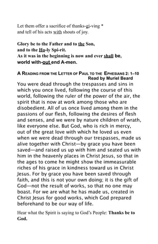 Let them offer a sacrifice of thanks-gi-ving *
and tell of his acts with shouts of joy.

Glory be to the Father and to the Son,
and to the Ho-ly Spi-rit.
As it was in the beginning is now and ever shall be,
world with-out end A-men.

A READING FROM THE LETTER OF PAUL TO THE EPHESIANS 2: 1–10
                                     Read by Muriel Beard
You were dead through the trespasses and sins in
which you once lived, following the course of this
world, following the ruler of the power of the air, the
spirit that is now at work among those who are
disobedient. All of us once lived among them in the
passions of our ﬂesh, following the desires of ﬂesh
and senses, and we were by nature children of wrath,
like everyone else. But God, who is rich in mercy,
out of the great love with which he loved us even
when we were dead through our trespasses, made us
alive together with Christ—by grace you have been
saved—and raised us up with him and seated us with
him in the heavenly places in Christ Jesus, so that in
the ages to come he might show the immeasurable
riches of his grace in kindness toward us in Christ
Jesus. For by grace you have been saved through
faith, and this is not your own doing; it is the gift of
God—not the result of works, so that no one may
boast. For we are what he has made us, created in
Christ Jesus for good works, which God prepared
beforehand to be our way of life.
Hear what the Spirit is saying to God’s People: Thanks be to
God.
 