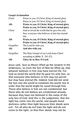 Gospel Acclamation
Choir:       Praise to you, O Christ, King of eternal glory
             Praise to you, O Christ, King of eternal glory
All:         Praise to you, O Christ, King of eternal glory
             Praise to you, O Christ, King of eternal glory
Choir:       God so loved the world that he gave his only
             Son: everyone who believes in him has eternal
             life.
All:         Praise to you, O Christ, King of eternal glory
             Praise to you, O Christ, King of eternal glory
Gospeller:   The Lord be with you.
All:         And also with you.

Gospeller:   The Holy Gospel of our Lord Jesus Christ
             according to John 3: 14-21.
All:         Glory be to thee, O Lord.

Jesus said, “Just as Moses lifted up the serpent in the
wilderness, so must the Son of Man be lifted up, that
whoever believes in him may have eternal life. For
God so loved the world that he gave his only Son, so
that everyone who believes in him may not perish
but may have eternal life. Indeed, God did not send
the Son into the world to condemn the world, but in
order that the world might be saved through him.
Those who believe in him are not condemned; but
those who do not believe are condemned already,
because they have not believed in the name of the
only Son of God. And this is the judgement, that the
light has come into the world, and people loved
darkness rather than light because their deeds were
evil. For all who do evil hate the light and do not
come to the light, so that their deeds may not be
 