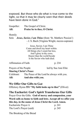 exposed. But those who do what is true come to the
light, so that it may be clearly seen that their deeds
have been done in God.”

Gospeller:    The Gospel of Christ.
All:          Praise be to thee, O Christ.

Homily
Solo Jesus, Savior, I am Thine (from ‘St. Matthew Passion’)
              - J. S. Bach (Virginia Wright, mezzo-soprano)
                 -
                    Jesus, Savior, I am Thine
                Come and dwell my heart within.
                 All things else I count but loss,
                    And I glory in thy cross.
                  Dearer than the world beside
                  Is the Savior who hath died.

Affirmation of Faith                          p. 234

Prayers of the People                led by Sue Ann Elite
Sharing Christ’s Peace
Celebrant:     The Peace of the Lord be always with you.
All:           And also with you.

We Offer Our Gifts to God
Offertory Hymn 551 “My faith looks up to thee” (Olivet)

The Eucharist: God’s Spirit Transforms Our Gifts
Prayer Over the Gifts: God of mercy and compassion, your
Word calls us home to faith and love. Accept all we offer you
this day, in the name of Jesus Christ the Lord. Amen.
Eucharistic Prayer A                       p. 241
The Lord’s Prayer (said)                   p. 245

The Breaking of the Bread
 