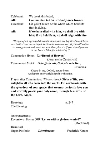 Celebrant:      We break this bread,
All:            Communion in Christ’s body once broken
Celebrant:      Let your Church be the wheat which bears its
                fruit in dying.
All:            If we have died with him, we shall live with
                him; if we hold firm, we shall reign with him.
 “People of all ages and denominations who are baptized into Christ
are invited and encouraged to share in communion. If you will not be
 receiving bread and wine, we would be pleased if you would join us
                  at the Lord’s Table for a blessing.”

Communion Hymn 72 “Bread of Heaven”
                       (Jesu, meine Zuversicht)
Communion Motet Schaffe in mir, Gott, ein rein Herz
                                               - Brahms
                 Create in me, O God, a pure heart,
               And grant anew a right spirit within me.

Prayer after Communion: (Please stand.) Giver of life, you
enlighten all who come into the world. Fill our hearts with
the splendour of your grace, that we may perfectly love you
and worthily praise your holy name, through Jesus Christ
the Lord. Amen.

Doxology                                        p. 247
The Blessing


Announcements
Recessional Hymn 398 “Let us with a gladsome mind”
                                               (Monkland)
Dismissal
Organ Postlude     Divertimento         - Frederick Karam
 