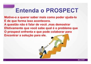 Motive-o a querer saber mais como poder ajuda-lo
E de que forma isso acontecera.
A questão não é falar de você ,mas demostrar
Efetivamente que você sabe qual é o problema que
O prospect enfrenta e que pode colaborar para
Encontrar a solução para ele.




16                                                 16
 
