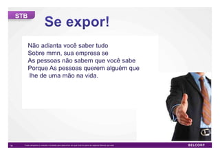STB



           Não adianta você saber tudo
           Sobre mmn, sua empresa se
           As pessoas não sabem que você sabe
           Porque As pessoas querem alguém que
           lhe de uma mão na vida.




36     *Cada campanha o consultor é evaliado para determinar em qual nível do plano de negócios Belcorp que está.   36
 
