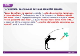 STB
Por exemplo, quem nunca ouviu as seguintes crenças:
 “Lugar de mulher é na cozinha”, ou ainda, “ cala a boca menino, homem que
 é home não chora!”. Será que seus pais já lhe disseram que “Dinheiro não dá
 em árvore”. Você já se pegou dizendo para sua namorada ou sua esposa: “Nossa,
 você é igualzinha a sua mãe!”. Já ouviu: “Pau que nasce torno, morre torto ”
 e assim vai. Minha avó sempre dizia: “ menino não bebe leite com manga que
 morre?!”, você já bebeu? Morreu!




44                                                                           44
 