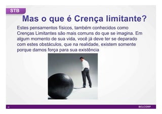 STB


       Estes pensamentos físicos, também conhecidos como
       Crenças Limitantes são mais comuns do que se imagina. Em
       algum momento de sua vida, você já deve ter se deparado
       com estes obstáculos, que na realidade, existem somente
       porque damos força para sua existência




49                                                                49
 