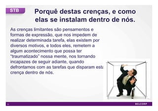 STB



     As crenças limitantes são pensamentos e
     formas de expressão, que nos impedem de
     realizar determinada tarefa, elas existem por
     diversos motivos, e todos eles, remetem a
     algum acontecimento que possa ter
     “traumatizado” nossa mente, nos tornando
     incapazes de seguir adiante, quando
     defrontamos com as tarefas que disparam esta
     crença dentro de nós.




51                                                   51
 