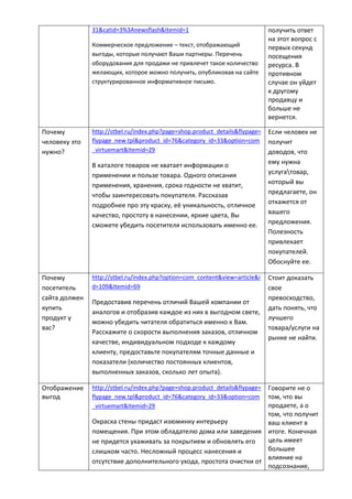 31&catid=3%3Anewsflash&Itemid=1
Коммерческое предложение – текст, отображающий
выгоды, которые получают Ваши партнеры. Перечень
оборудования для продажи не привлечет такое количество
желающих, которое можно получить, опубликовав на сайте
структурированное информативное письмо.
получить ответ
на этот вопрос с
первых секунд
посещения
ресурса. В
противном
случае он уйдет
к другому
продавцу и
больше не
вернется.
Почему
человеку это
нужно?
http://stbel.ru/index.php?page=shop.product_details&flypage=
flypage_new.tpl&product_id=76&category_id=33&option=com
_virtuemart&Itemid=29
В каталоге товаров не хватает информации о
применении и пользе товара. Одного описания
применения, хранения, срока годности не хватит,
чтобы заинтересовать покупателя. Рассказав
подробнее про эту краску, её уникальность, отличное
качество, простоту в нанесении, яркие цвета, Вы
сможете убедить посетителя использовать именно ее.
Если человек не
получит
доводов, что
ему нужна
услугатовар,
который вы
предлагаете, он
откажется от
вашего
предложения.
Полезность
привлекает
покупателей.
Обоснуйте ее.
Почему
посетитель
сайта должен
купить
продукт у
вас?
http://stbel.ru/index.php?option=com_content&view=article&i
d=109&Itemid=69
Предоставив перечень отличий Вашей компании от
аналогов и отобразив каждое из них в выгодном свете,
можно убедить читателя обратиться именно к Вам.
Расскажите о скорости выполнения заказов, отличном
качестве, индивидуальном подходе к каждому
клиенту, предоставьте покупателям точные данные и
показатели (количество постоянных клиентов,
выполненных заказов, сколько лет опыта).
Стоит доказать
свое
превосходство,
дать понять, что
лучшего
товара/услуги на
рынке не найти.
Отображение
выгод
http://stbel.ru/index.php?page=shop.product_details&flypage=
flypage_new.tpl&product_id=76&category_id=33&option=com
_virtuemart&Itemid=29
Окраска стены придаст изюминку интерьеру
помещения. При этом обладателю дома или заведения
не придется ухаживать за покрытием и обновлять его
слишком часто. Несложный процесс нанесения и
отсутствие дополнительного ухода, простота очистки от
Говорите не о
том, что вы
продаете, а о
том, что получит
ваш клиент в
итоге. Конечная
цель имеет
большее
влияние на
подсознание,
 