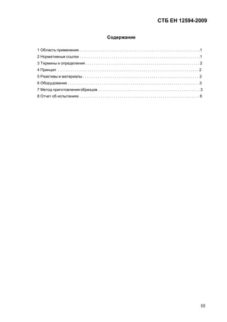 СТБ ЕН 12594-2009
III
Содержание
1 Область применения . . . . . . . . . . . . . . . . . . . . . . . . . . . . . . . . . . . . . . . . . . . . . . . . . . . . . . . . . .1
2 Нормативные ссылки . . . . . . . . . . . . . . . . . . . . . . . . . . . . . . . . . . . . . . . . . . . . . . . . . . . . . . . . . .1
3 Термины и определения . . . . . . . . . . . . . . . . . . . . . . . . . . . . . . . . . . . . . . . . . . . . . . . . . . . . . . . 2
4 Принцип . . . . . . . . . . . . . . . . . . . . . . . . . . . . . . . . . . . . . . . . . . . . . . . . . . . . . . . . . . . . . . . . . . . . 2
5 Реактивы и материалы . . . . . . . . . . . . . . . . . . . . . . . . . . . . . . . . . . . . . . . . . . . . . . . . . . . . . . . . 2
6 Оборудование . . . . . . . . . . . . . . . . . . . . . . . . . . . . . . . . . . . . . . . . . . . . . . . . . . . . . . . . . . . . . . . .3
7 Метод приготовления образцов . . . . . . . . . . . . . . . . . . . . . . . . . . . . . . . . . . . . . . . . . . . . . . . . . 3
8 Отчет об испытаниях . . . . . . . . . . . . . . . . . . . . . . . . . . . . . . . . . . . . . . . . . . . . . . . . . . . . . . . . . . 6
 