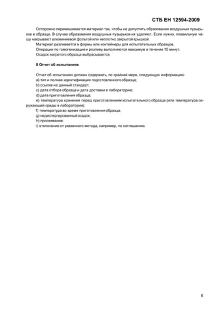СТБ ЕН 12594-2009
6
Осторожно перемешивается материал так, чтобы не допустить образования воздушных пузырь-
ков в образце. В случае образования воздушных пузырьков их удаляют. Если нужно, плавильную ча-
шу накрывают алюминиевой фольгой или неплотно закрытой крышкой.
Материал разливается в формы или контейнеры для испытательных образцов.
Операции по гомогенизациии розливу выполняются максимум в течение 15 минут.
Осадок нагретого образца выбрасывается.
8 Отчет об испытаниях
Отчет об испытаниях должен содержать, по крайней мере, следующую информацию:
а) тип и полная идентификация подготовленногообразца;
b) ссылка на данный стандарт;
с) дата отбора образца и дата доставки в лабораторию;
d) дата приготовления образца;
е) температура хранения перед приготовлением испытательного образца (или температура ок-
ружающей среды в лаборатории);
f) температура во время приготовления образца;
g) недиспергированный осадок;
h) просеивание;
i) отклонение от указанного метода, например, по соглашению.
 