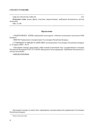 СТБ ГОСТ Р 51140-2000
II
УДК 621.9.02:658.382.3:006.354 Г23
Ключевые слова: резцы, фрезы, пластины твердосплавные, требования безопасности, методы
испытаний
ОКС 25.100
Предисловие
1 ПОДГОТОВЛЕН БГНПК порошковой металлургии и Физико-техническим институтом НАН
Беларуси
ВНЕСЕН Управлением стандартизации Госстандарта Республики Беларусь
2 УТВЕРЖДЕН И ВВЕДЕН В ДЕЙСТВИЕ постановлением Госстандарта Республики Беларусь
от 18 апреля 2000 г., № 10
3 Настоящий стандарт представляет собой полный аутентичный текст государственного стандарта
Российской Федерации ГОСТ Р 51140-98 «Инструмент металлорежущий. Требования безопасности и
методы испытаний»
4 ВВЕДЕН ВПЕРВЫЕ
Настоящий стандарт не может быть тиражирован и распространен без разрешения Госстандарта
Республики Беларусь
Издан на русском языке
 