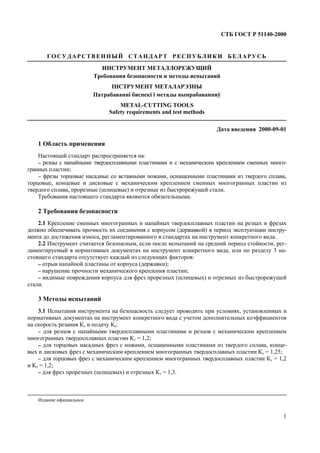 СТБ ГОСТ Р 51140-2000
1
ГОСУДАР СТВЕННЫЙ СТАНДАР Т РЕСПУБЛИКИ БЕЛАРУСЬ
ИНСТРУМЕНТ МЕТАЛЛОРЕЖУЩИЙ
Требования безопасности и методы испытаний
IНСТРУМЕНТ МЕТАЛАРЭЗНЫ
Патрабаваннi бяспекi i метады выпрабаванняў
METAL-CUTTING TOOLS
Safety requirements and test methods
Дата введения 2000-09-01
1 Область применения
Настоящий стандарт распространяется на:
−−−− резцы с напайными твердосплавными пластинами и с механическим креплением сменных много-
гранных пластин;
−−−− фрезы торцовые насадные со вставными ножами, оснащенными пластинами из твердого сплава,
торцовые, концевые и дисковые с механическим креплением сменных многогранных пластин из
твердого сплава, прорезные (шлицевые) и отрезные из быстрорежущей стали.
Требования настоящего стандарта являются обязательными.
2 Требования безопасности
2.1 Крепление сменных многогранных и напайных твердосплавных пластин на резцах и фрезах
должно обеспечивать прочность их соединения с корпусом (державкой) в период эксплуатации инстру-
мента до достижения износа, регламентированного в стандартах на инструмент конкретного вида.
2.2 Инструмент считается безопасным, если после испытаний на средний период стойкости, рег-
ламентируемый в нормативных документах на инструмент конкретного вида, или по разделу 3 на-
стоящего стандарта отсутствует каждый из следующих факторов:
−−−− отрыв напайной пластины от корпуса (державки);
−−−− нарушение прочности механического крепления пластин;
−−−− видимые повреждения корпуса для фрез прорезных (шлицевых) и отрезных из быстрорежущей
стали.
3 Методы испытаний
3.1 Испытания инструмента на безопасность следует проводить при условиях, установленных в
нормативных документах на инструмент конкретного вида с учетом дополнительных коэффициентов
на скорость резания Кv и подачу Ks:
−−−− для резцов с напайными твердосплавными пластинами и резцов с механическим креплением
многогранных твердосплавных пластин Кv = 1,2;
−−−− для торцовых насадных фрез с ножами, оснащенными пластинами из твердого сплава, конце-
вых и дисковых фрез с механическим креплением многогранных твердосплавных пластин Кv = 1,25;
−−−− для торцовых фрез с механическим креплением многогранных твердосплавных пластин Кv = 1,2
и Ks = 1,2;
−−−− для фрез прорезных (шлицевых) и отрезных Кv = 1,3.
Издание официальное
 